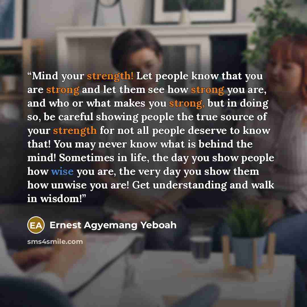 “Mind your strength! Let people know that you are strong and let them see how strong you are, and who or what makes you strong, but in doing so, be careful showing people the true source of your strength for not all people deserve to know that! You may never know what is behind the mind! Sometimes…” quote by Ernest Agyemang Yeboah