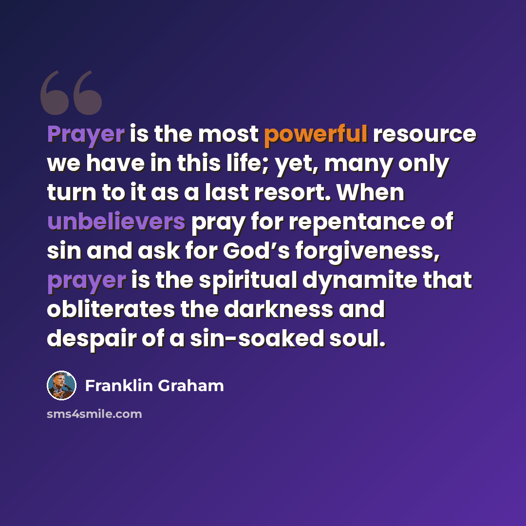 “Prayer is the most powerful resource we have in this life; yet, many only turn to it as a last resort. When unbelievers pray for repentance of sin and ask for God’s forgiveness, prayer is the spiritual dynamite that obliterates the darkness and despair of a sin-soaked soul.” quote by Franklin Graham