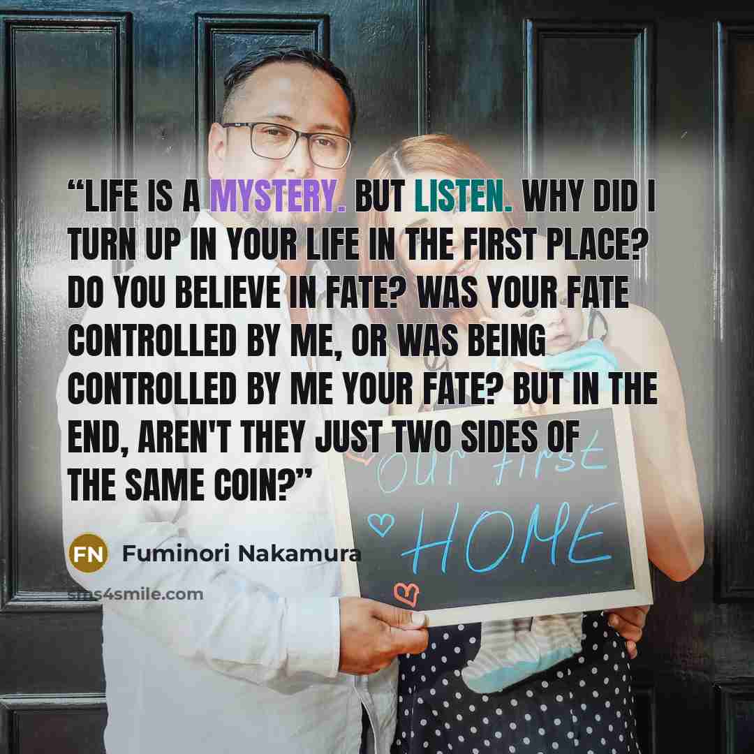 “Life is a mystery. But listen. Why did I turn up in your life in the first place? Do you believe in fate? Was your fate controlled by me, or was being controlled by me your fate? But in the end, aren't they just two sides of the same coin?” quote by Fuminori Nakamura