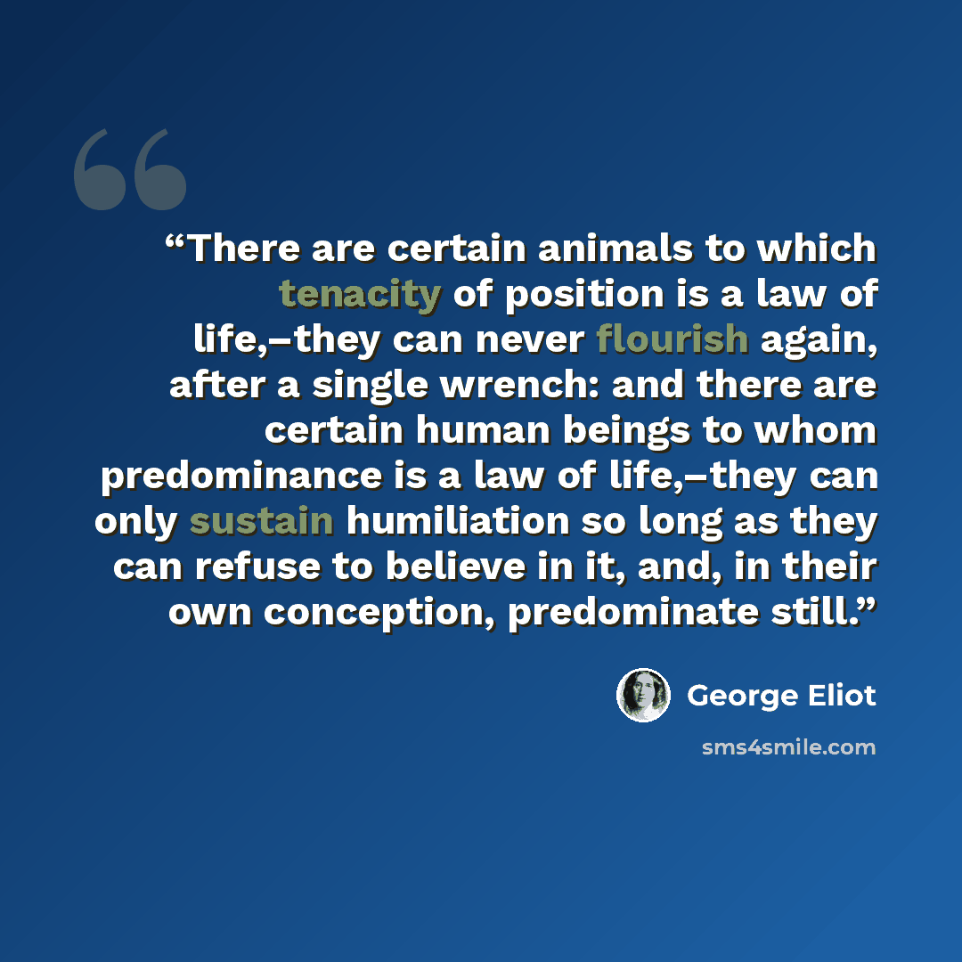 “There are certain animals to which tenacity of position is a law of life,–they can never flourish again, after a single wrench: and there are certain human beings to whom predominance is a law of life,–they can only sustain humiliation so long as they can refuse to believe in it, and, in their own…” quote by George Eliot
