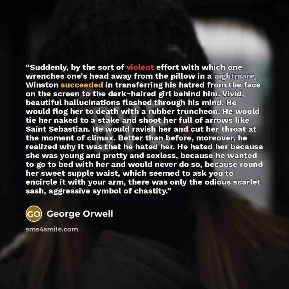 “Suddenly, by the sort of violent effort with which one wrenches one's head away from the pillow in a nightmare, Winston succeeded in transferring his hatred from the face on the screen to the dark−haired girl behind him. Vivid, beautiful hallucinations flashed through his mind. He would flog her…” quote by George Orwell