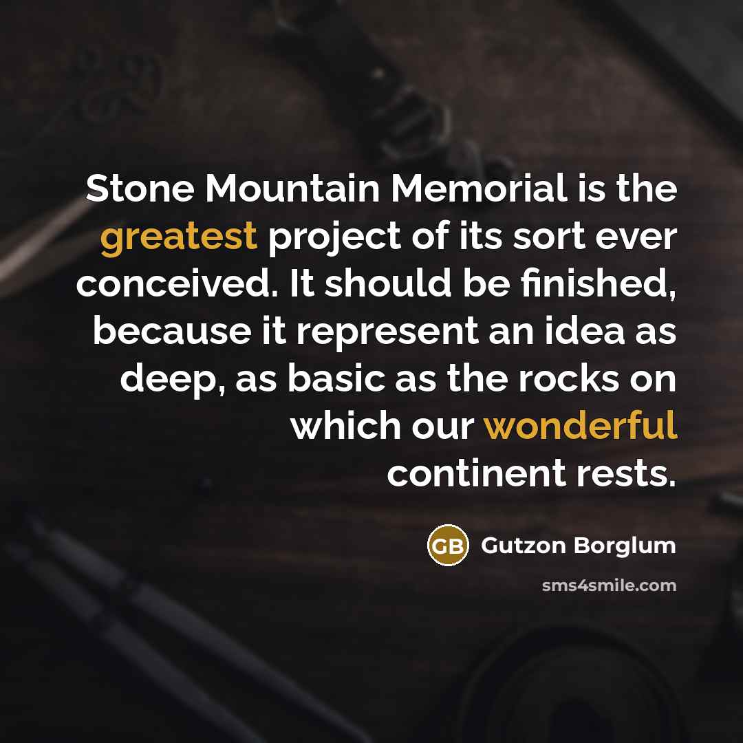 “Stone Mountain Memorial is the greatest project of its sort ever conceived. It should be finished, because it represent an idea as deep, as basic as the rocks on which our wonderful continent rests.” quote by Gutzon Borglum