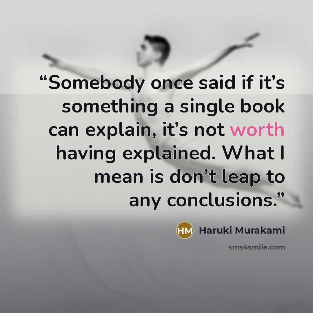 “Somebody once said if it’s something a single book can explain, it’s not worth having explained. What I mean is don’t leap to any conclusions.” quote by Haruki Murakami