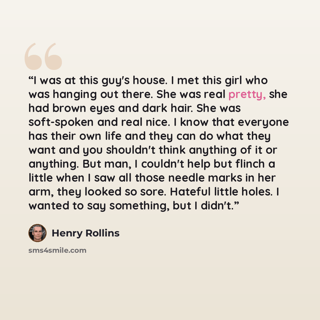 “I was at this guy's house. I met this girl who was hanging out there. She was real pretty, she had brown eyes and dark hair. She was soft-spoken and real nice. I know that everyone has their own life and they can do what they want and you shouldn't think anything of it or anything. But man, I…” quote by Henry Rollins