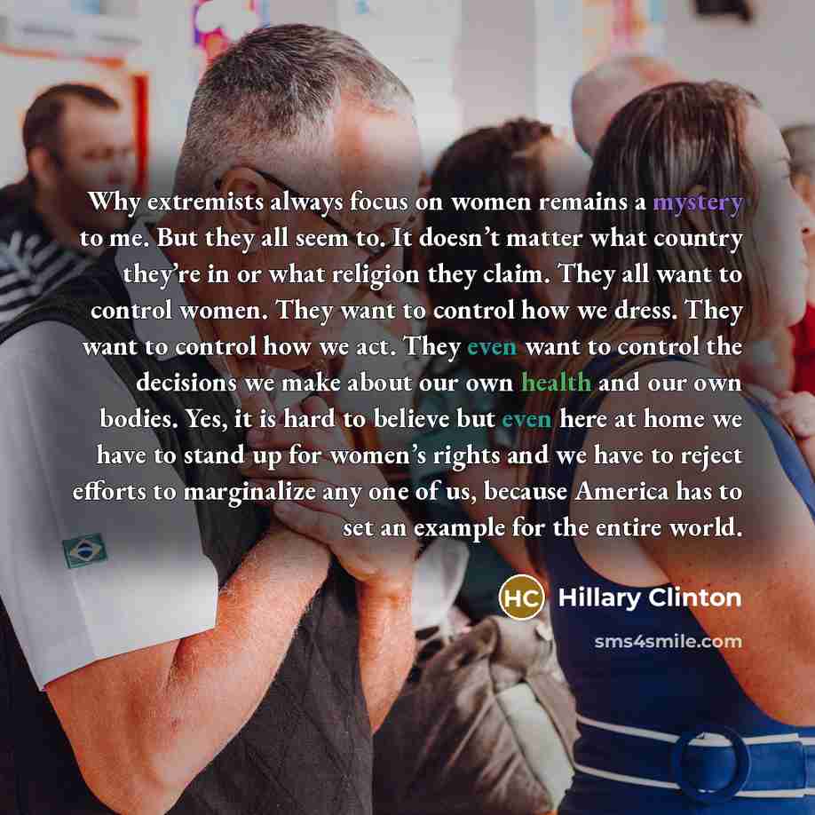 “Why extremists always focus on women remains a mystery to me. But they all seem to. It doesn’t matter what country they’re in or what religion they claim. They all want to control women. They want to control how we dress. They want to control how we act. They even want to control the decisions we…” quote by Hillary Clinton