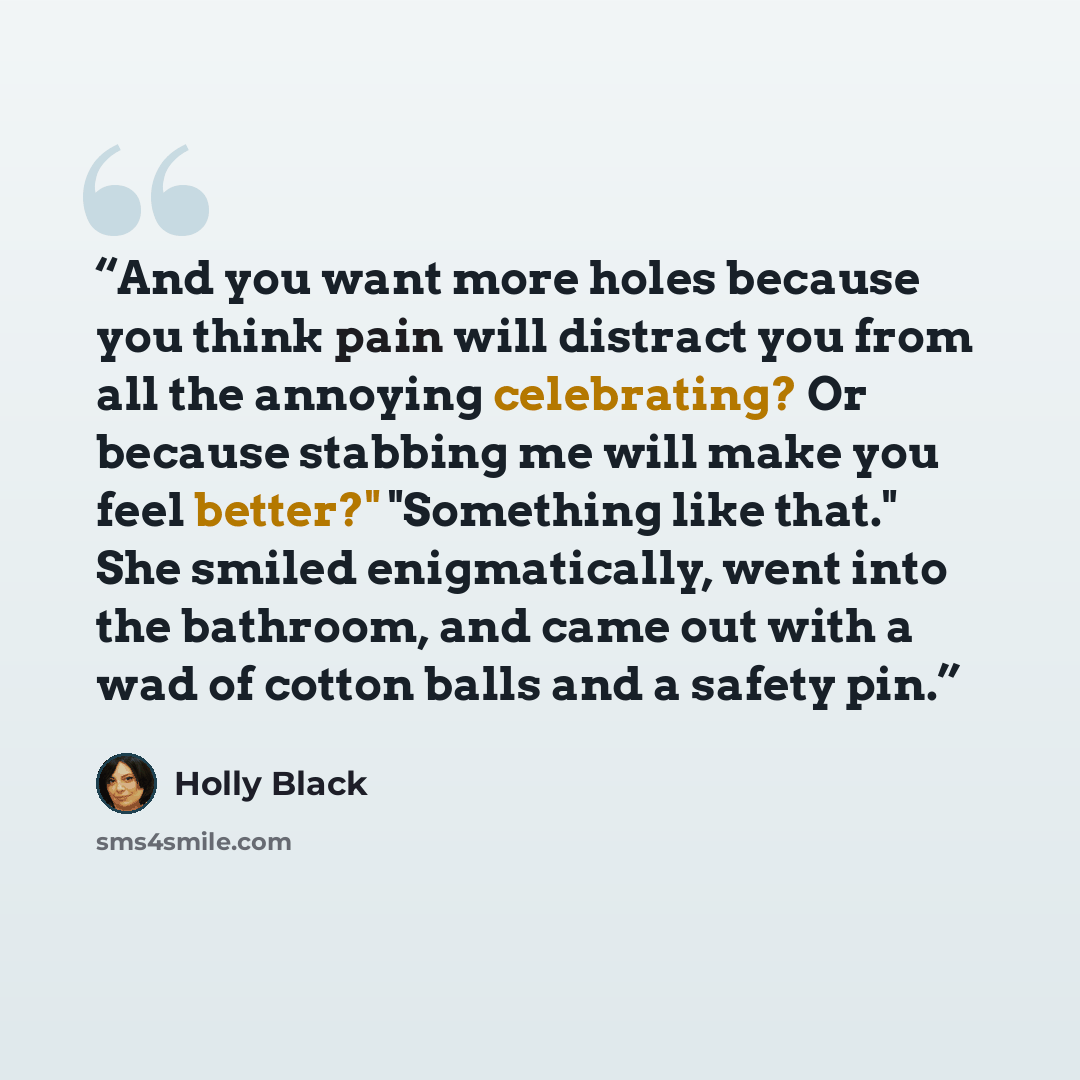 “And you want more holes because you think pain will distract you from all the annoying celebrating? Or because stabbing me will make you feel better?" "Something like that." She smiled enigmatically, went into the bathroom, and came out with a wad of cotton balls and a safety pin.” quote by Holly Black