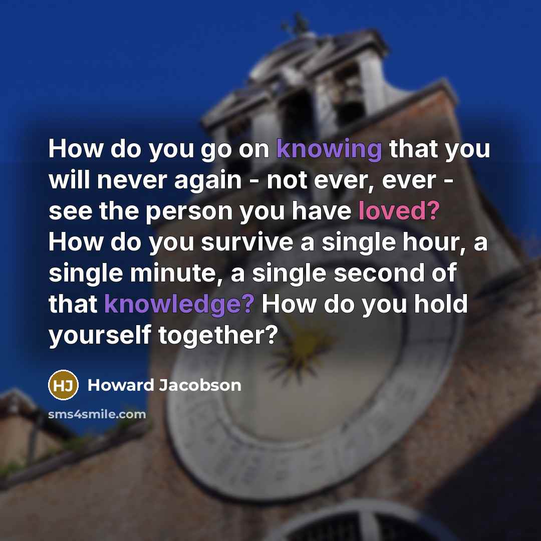 “How do you go on knowing that you will never again - not ever, ever - see the person you have loved? How do you survive a single hour, a single minute, a single second of that knowledge? How do you hold yourself together?” quote by Howard Jacobson