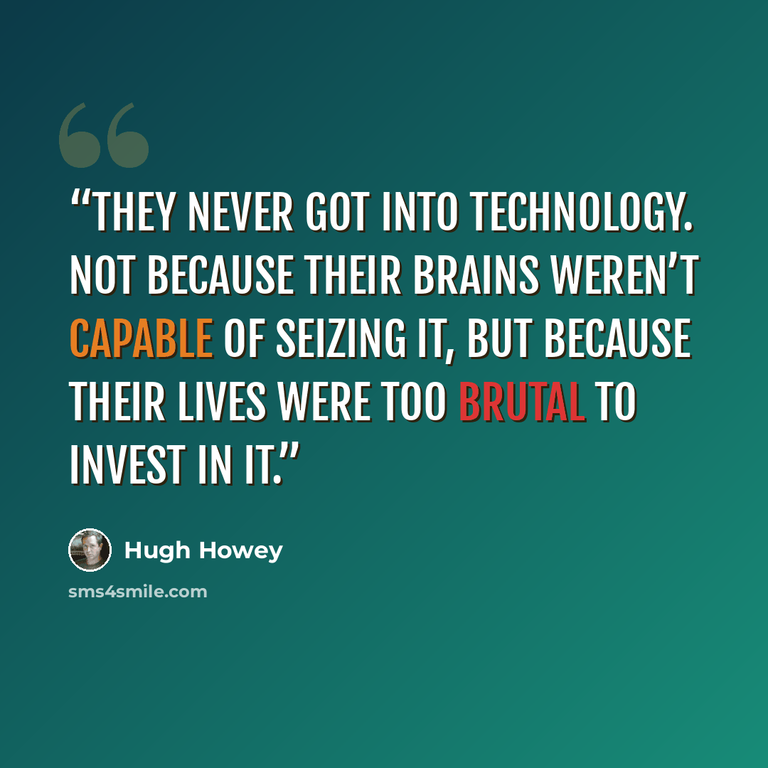 “they never got into technology. Not because their brains weren’t capable of seizing it, but because their lives were too brutal to invest in it.” quote by Hugh Howey