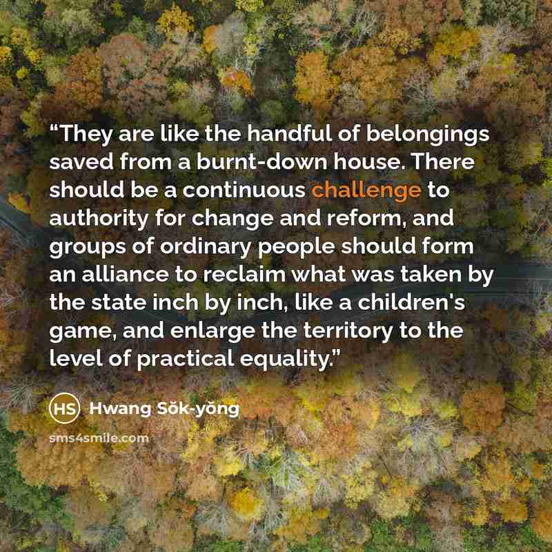 “They are like the handful of belongings saved from a burnt-down house. There should be a continuous challenge to authority for change and reform, and groups of ordinary people should form an alliance to reclaim what was taken by the state inch by inch, like a children's game, and enlarge the…” quote by Hwang Sŏk-yŏng