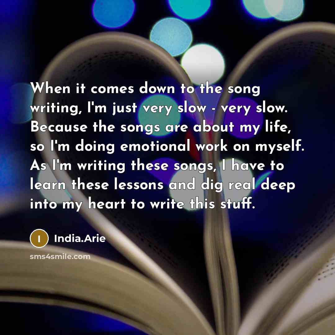 “When it comes down to the song writing, I'm just very slow - very slow. Because the songs are about my life, so I'm doing emotional work on myself. As I'm writing these songs, I have to learn these lessons and dig real deep into my heart to write this stuff.” quote by India.Arie