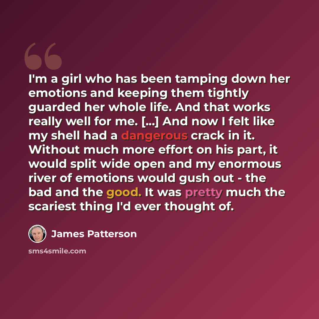 “I'm a girl who has been tamping down her emotions and keeping them tightly guarded her whole life. And that works really well for me. [...] And now I felt like my shell had a dangerous crack in it. Without much more effort on his part, it would split wide open and my enormous river of emotions…” quote by James Patterson