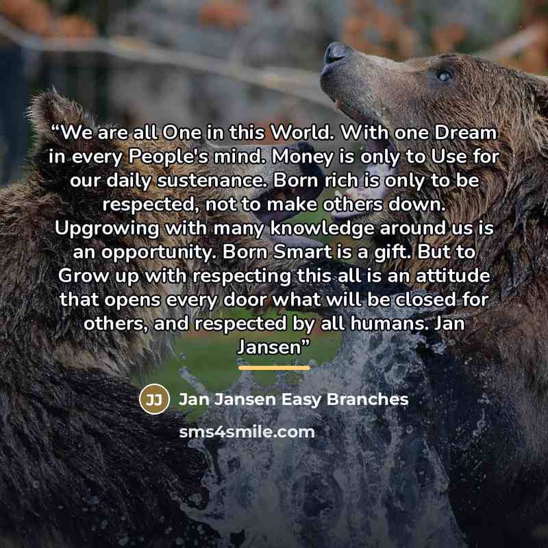 “We are all One in this World. With one Dream in every People's mind. Money is only to Use for our daily sustenance. Born rich is only to be respected, not to make others down. Upgrowing with many knowledge around us is an opportunity. Born Smart is a gift. But to Grow up with respecting this all…” quote by Jan Jansen Easy Branches