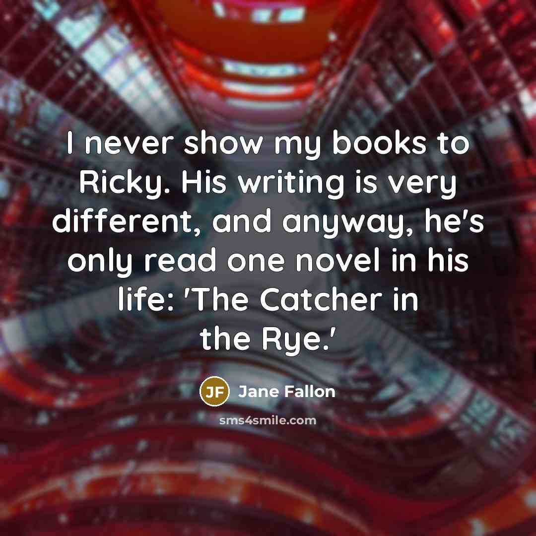 “I never show my books to Ricky. His writing is very different, and anyway, he's only read one novel in his life: 'The Catcher in the Rye.'” quote by Jane Fallon