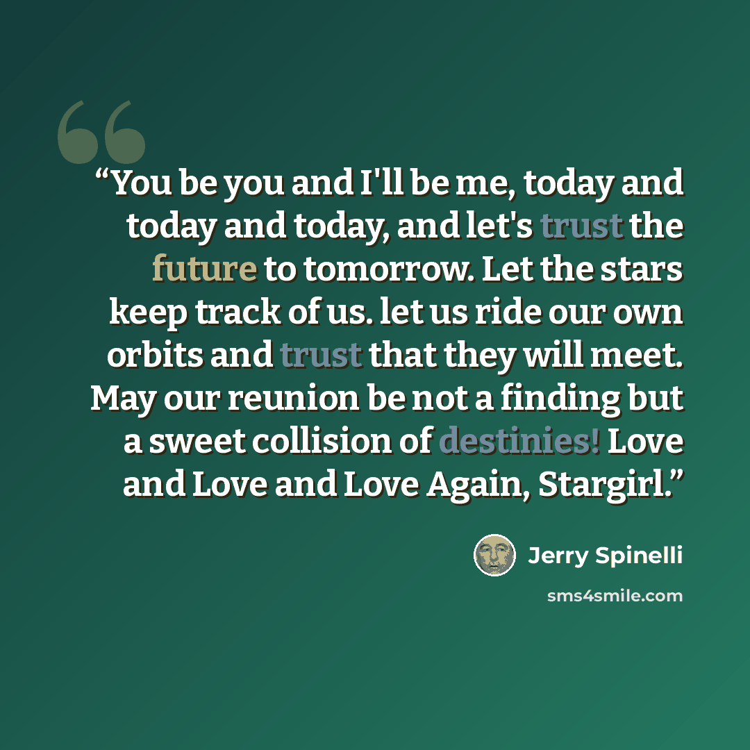 “You be you and I'll be me, today and today and today, and let's trust the future to tomorrow. Let the stars keep track of us. let us ride our own orbits and trust that they will meet. May our reunion be not a finding but a sweet collision of destinies! Love and Love and Love Again, Stargirl.” quote by Jerry Spinelli