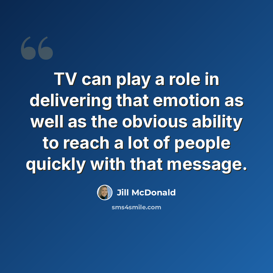 “TV can play a role in delivering that emotion as well as the obvious ability to reach a lot of people quickly with that message.” quote by Jill McDonald