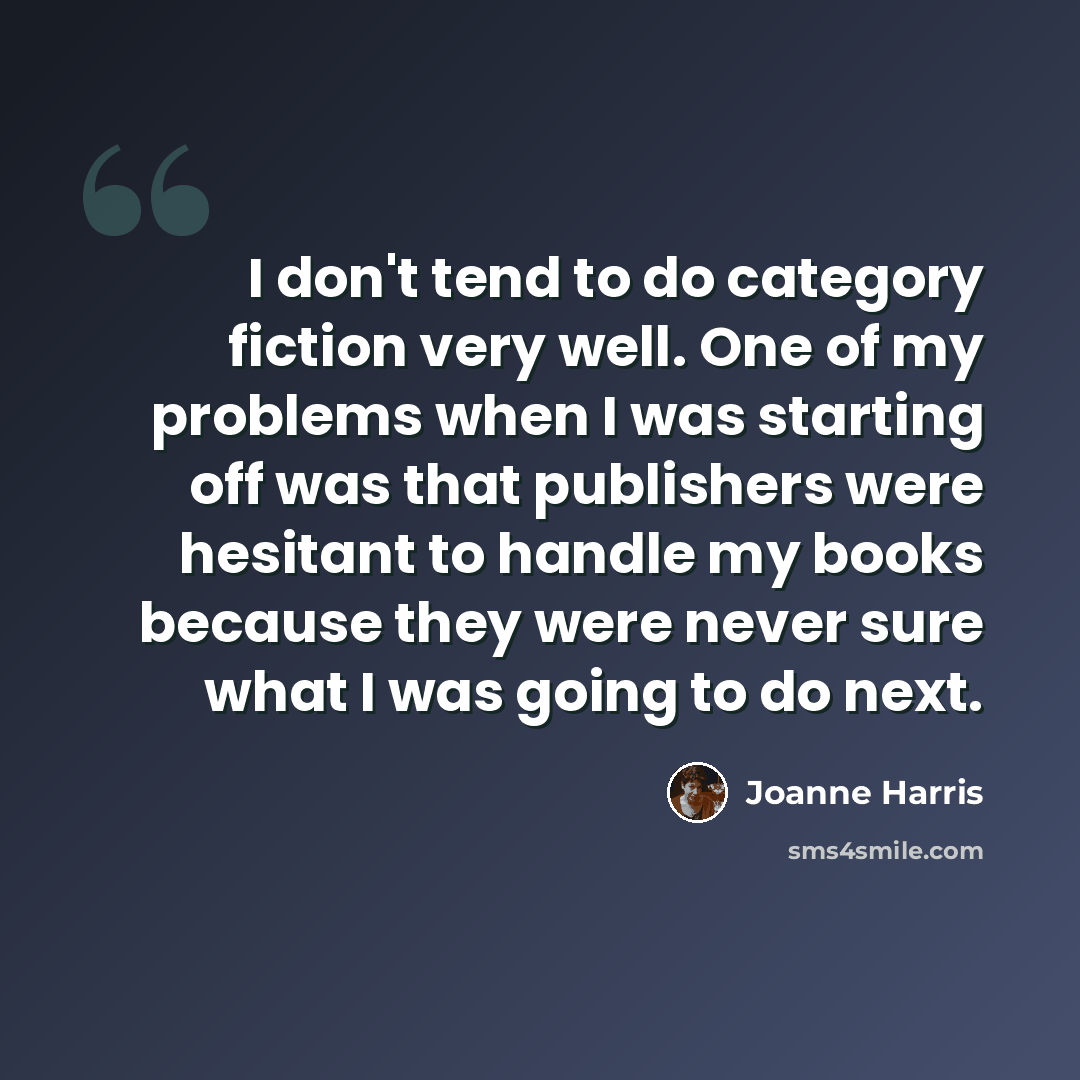 “I don't tend to do category fiction very well. One of my problems when I was starting off was that publishers were hesitant to handle my books because they were never sure what I was going to do next.” quote by Joanne Harris