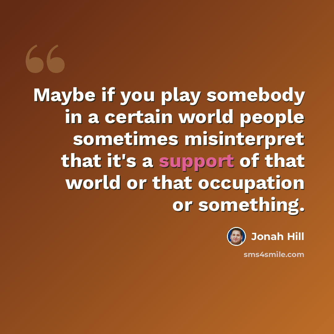 “Maybe if you play somebody in a certain world people sometimes misinterpret that it's a support of that world or that occupation or something.” quote by Jonah Hill