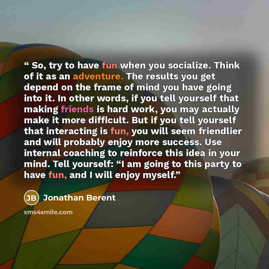 “So, try to have fun when you socialize. Think of it as an adventure. The results you get depend on the frame of mind you have going into it. In other words, if you tell yourself that making friends is hard work, you may actually make it more difficult. But if you tell yourself that interacting is…” quote by Jonathan Berent