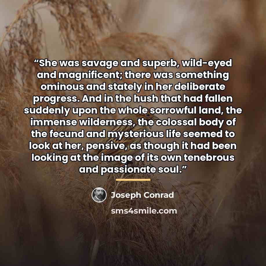 “She was savage and superb, wild-eyed and magnificent; there was something ominous and stately in her deliberate progress. And in the hush that had fallen suddenly upon the whole sorrowful land, the immense wilderness, the colossal body of the fecund and mysterious life seemed to look at her…” quote by Joseph Conrad
