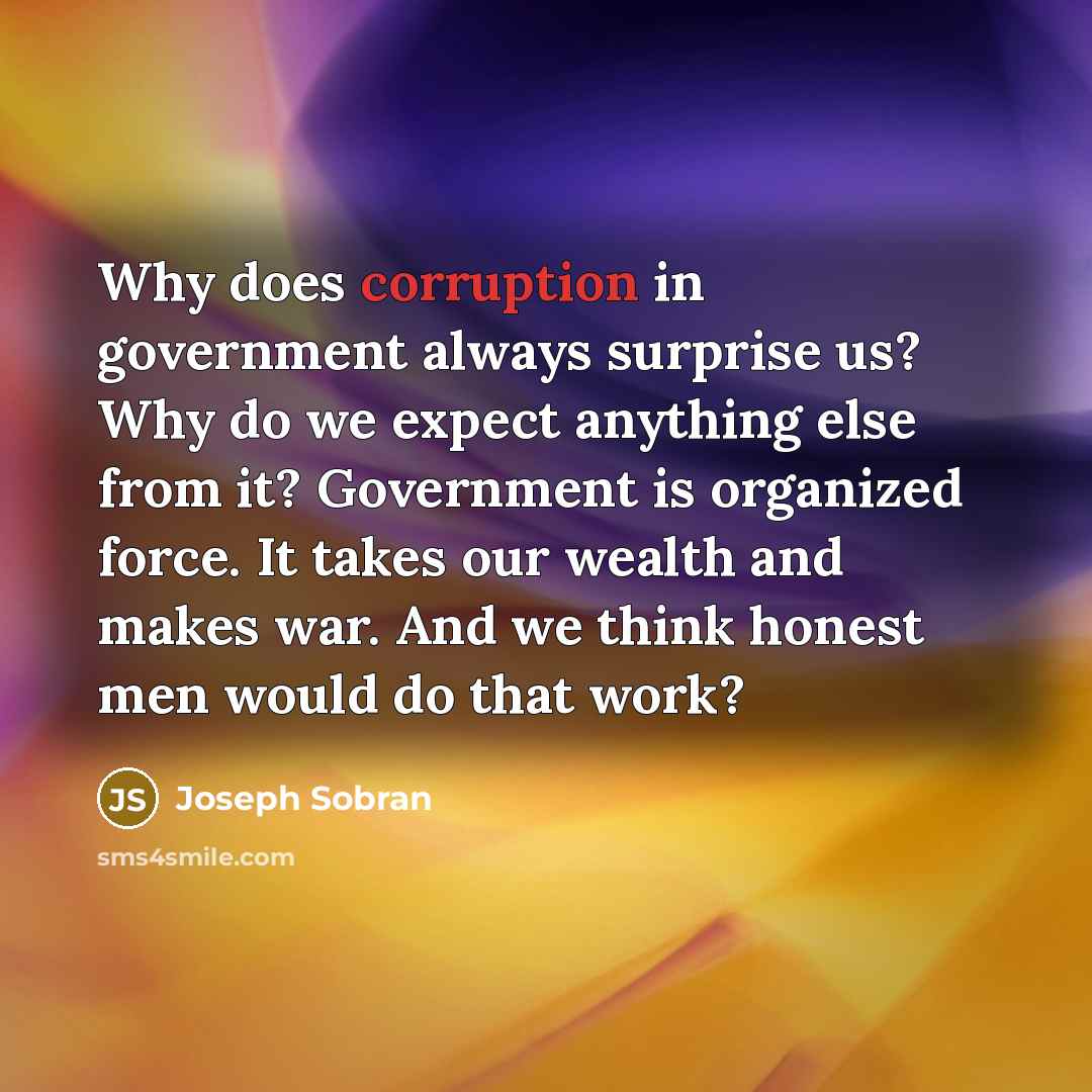 “Why does corruption in government always surprise us? Why do we expect anything else from it? Government is organized force. It takes our wealth and makes war. And we think honest men would do that work?” quote by Joseph Sobran