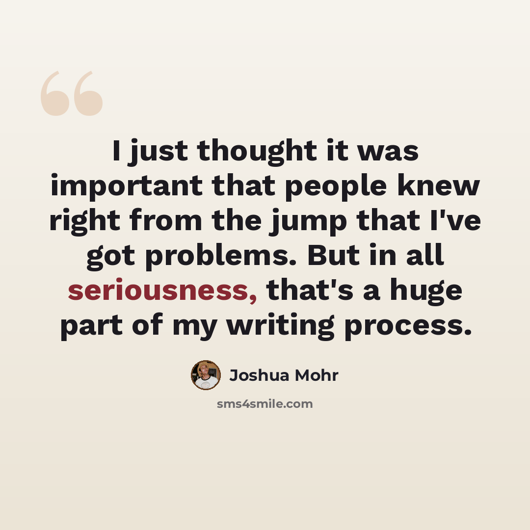 “I just thought it was important that people knew right from the jump that I've got problems. But in all seriousness, that's a huge part of my writing process.” quote by Joshua Mohr