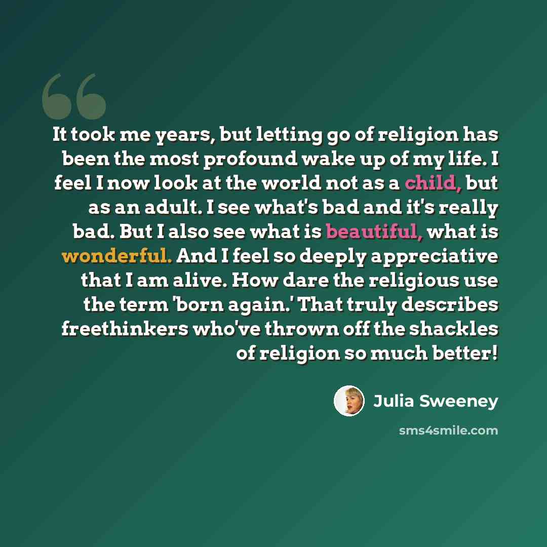 “It took me years, but letting go of religion has been the most profound wake up of my life. I feel I now look at the world not as a child, but as an adult. I see what's bad and it's really bad. But I also see what is beautiful, what is wonderful. And I feel so deeply appreciative that I am alive…” quote by Julia Sweeney