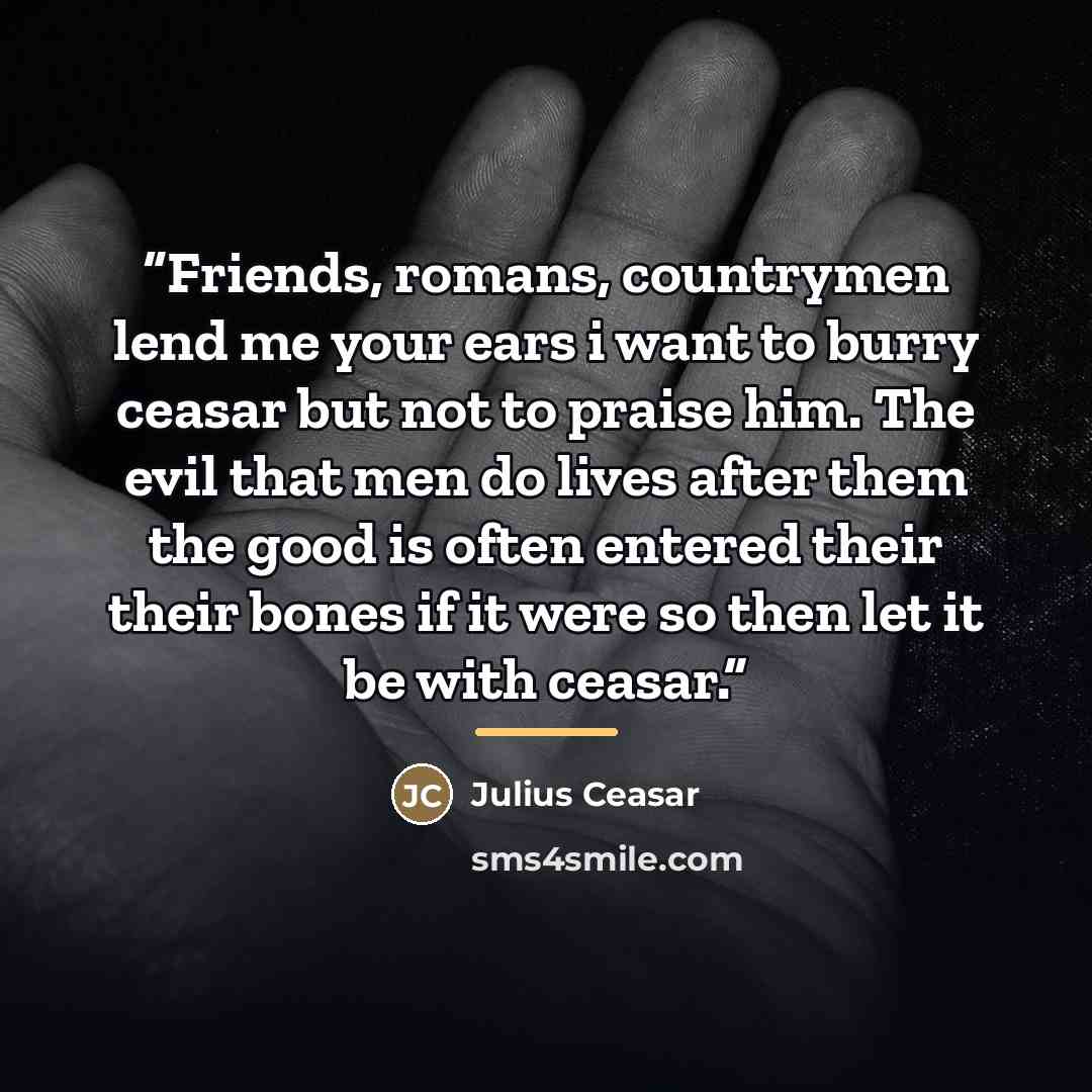 “Friends, romans, countrymen lend me your ears i want to burry ceasar but not to praise him. The evil that men do lives after them the good is often entered their their bones if it were so then let it be with ceasar.” quote by julius ceasar