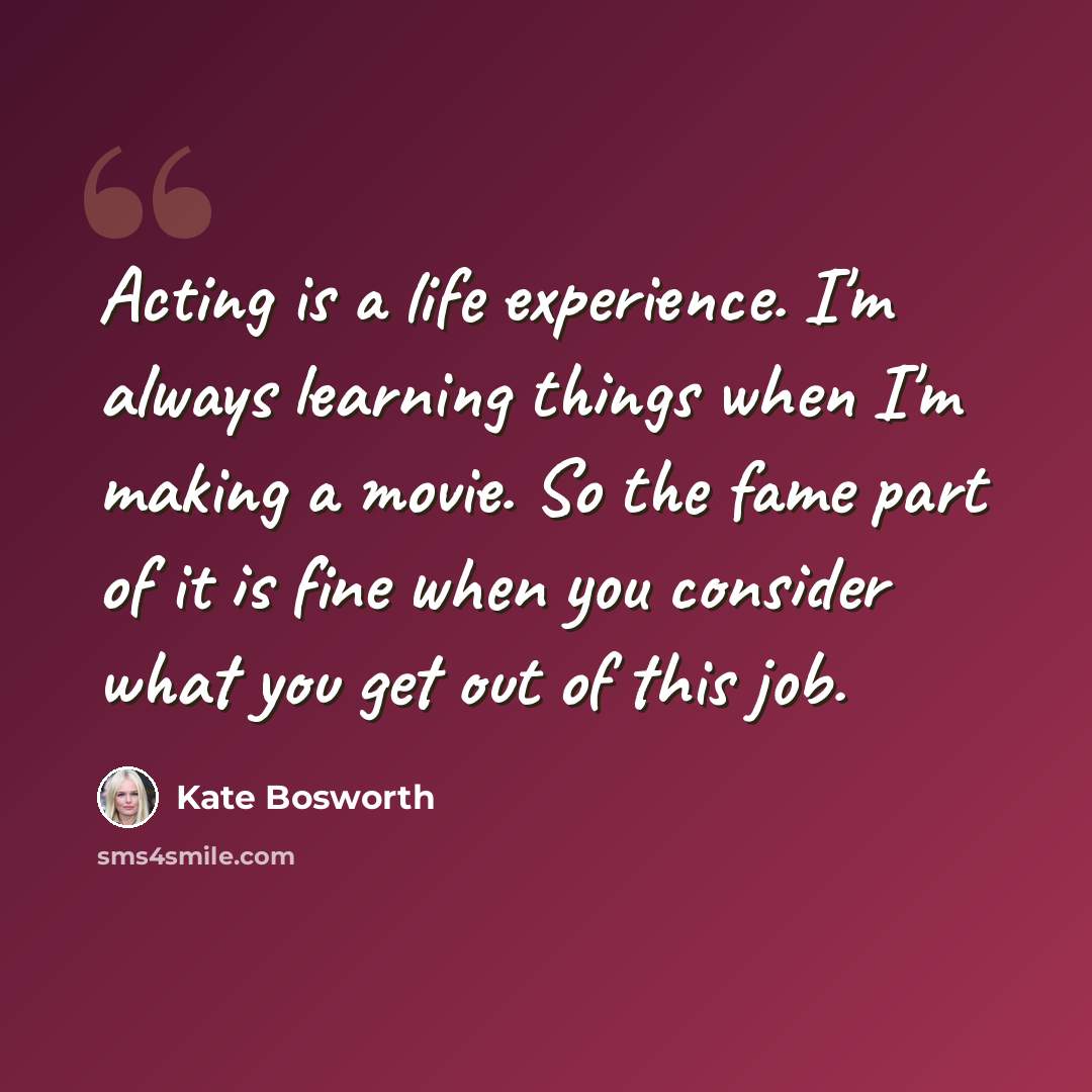 “Acting is a life experience. I'm always learning things when I'm making a movie. So the fame part of it is fine when you consider what you get out of this job.” quote by Kate Bosworth