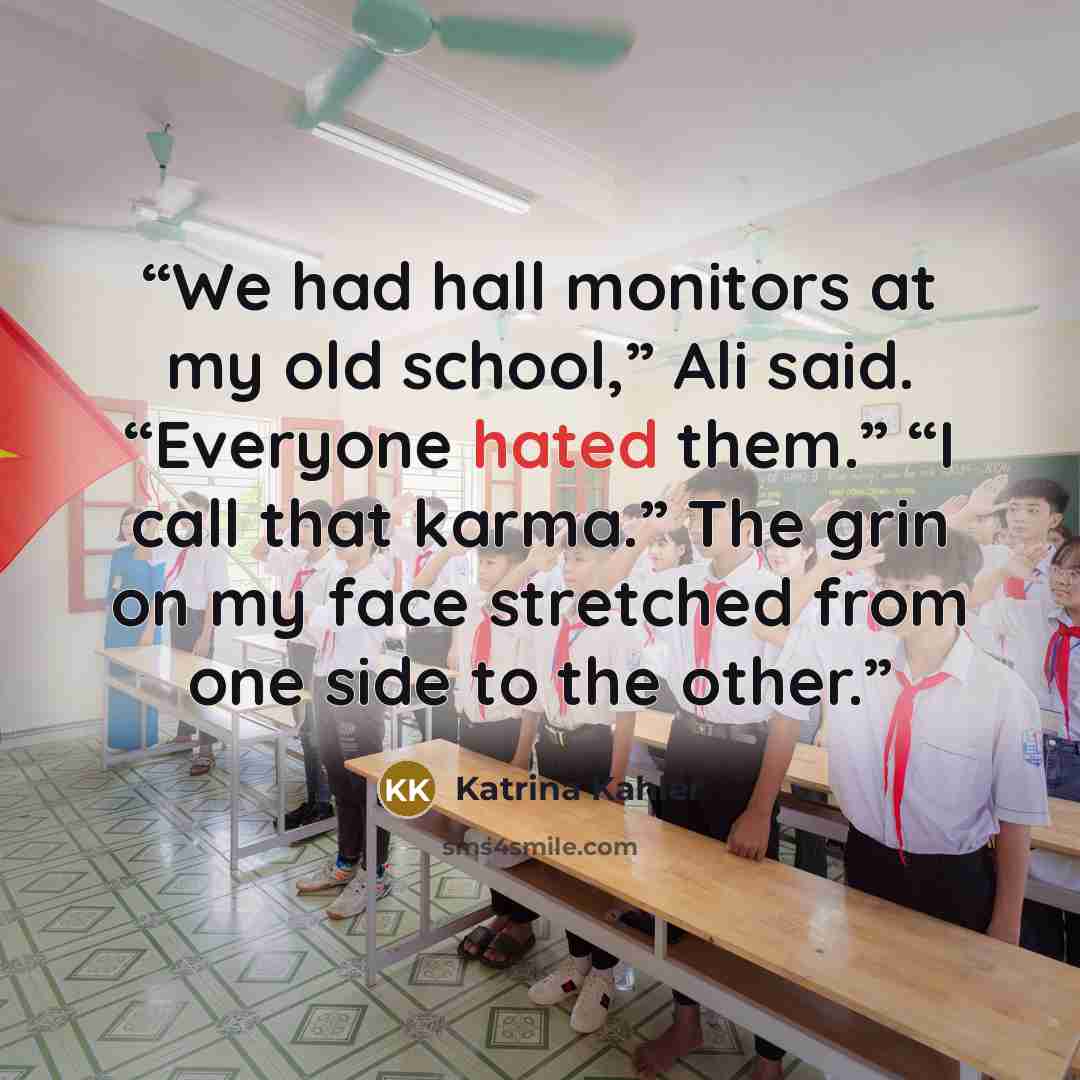 “We had hall monitors at my old school,” Ali said. “Everyone hated them.” “I call that karma.” The grin on my face stretched from one side to the other.” quote by Katrina Kahler