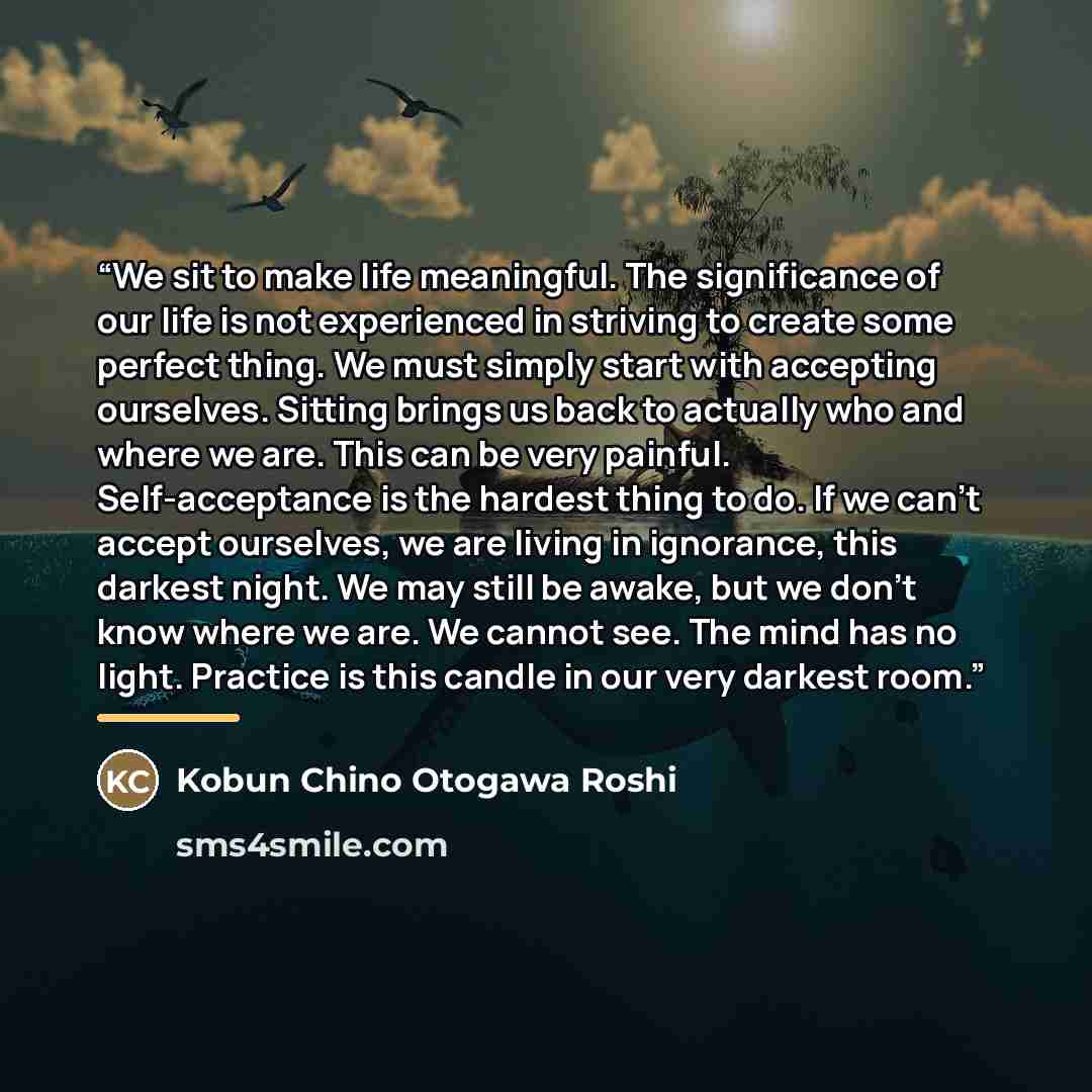 “We sit to make life meaningful. The significance of our life is not experienced in striving to create some perfect thing. We must simply start with accepting ourselves. Sitting brings us back to actually who and where we are. This can be very painful. Self-acceptance is the hardest thing to do. If…” quote by Kobun Chino Otogawa Roshi