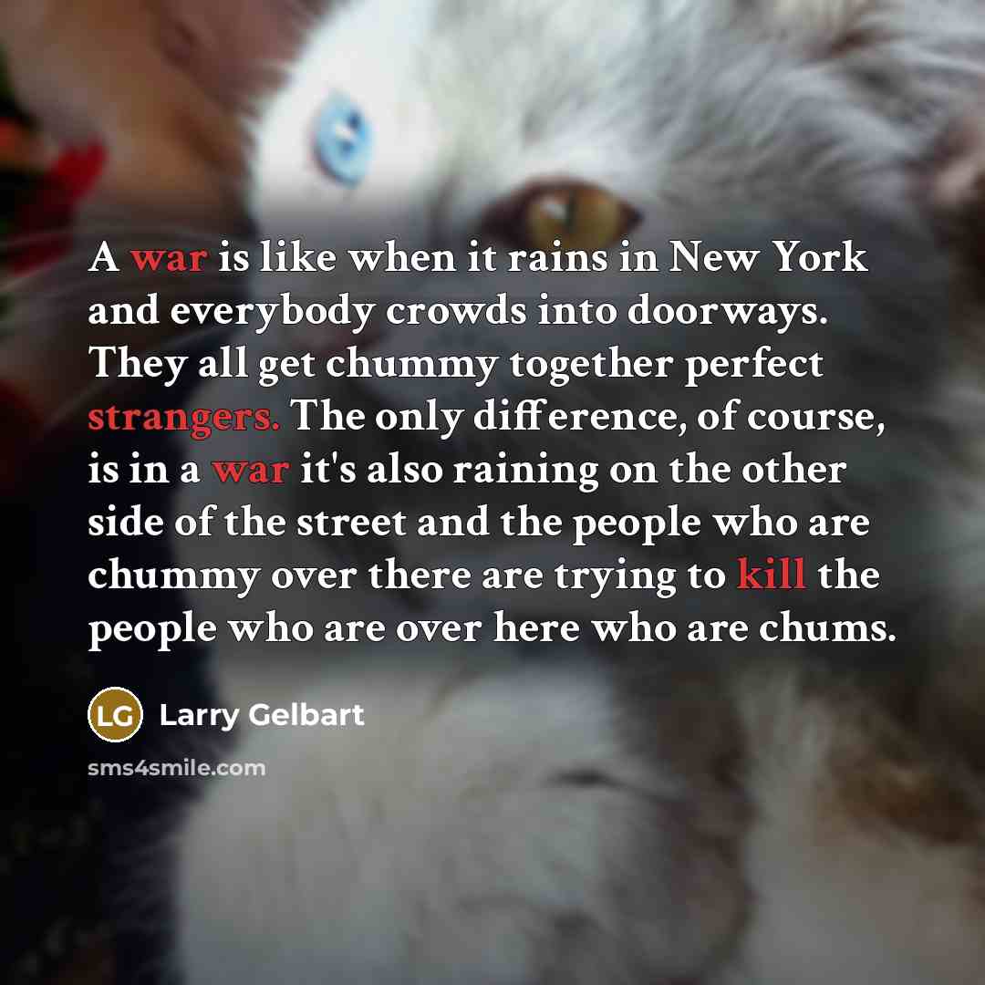 “A war is like when it rains in New York and everybody crowds into doorways. They all get chummy together perfect strangers. The only difference, of course, is in a war it's also raining on the other side of the street and the people who are chummy over there are trying to kill the people who are…” quote by Larry Gelbart