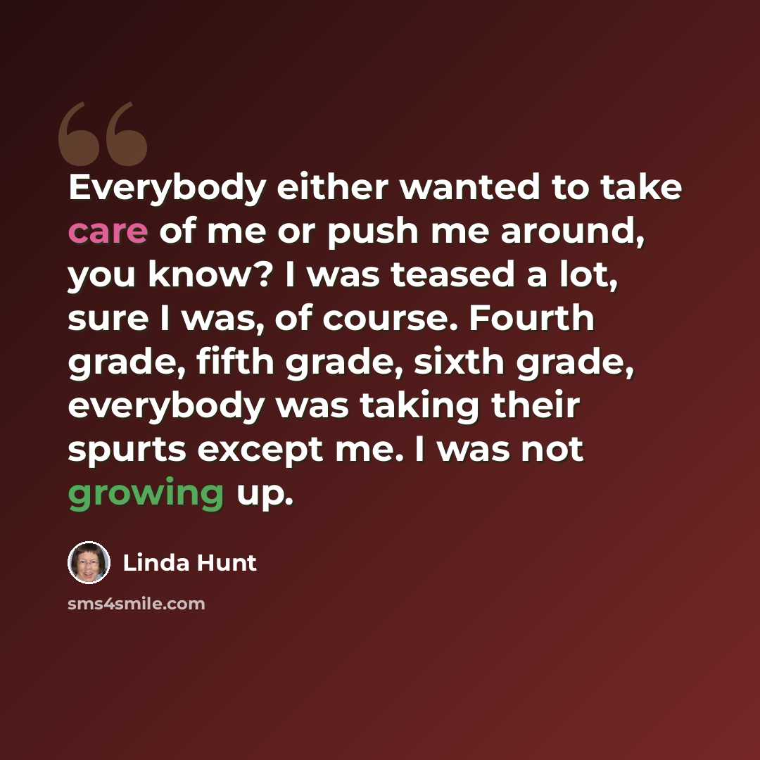 “Everybody either wanted to take care of me or push me around, you know? I was teased a lot, sure I was, of course. Fourth grade, fifth grade, sixth grade, everybody was taking their spurts except me. I was not growing up.” quote by Linda Hunt