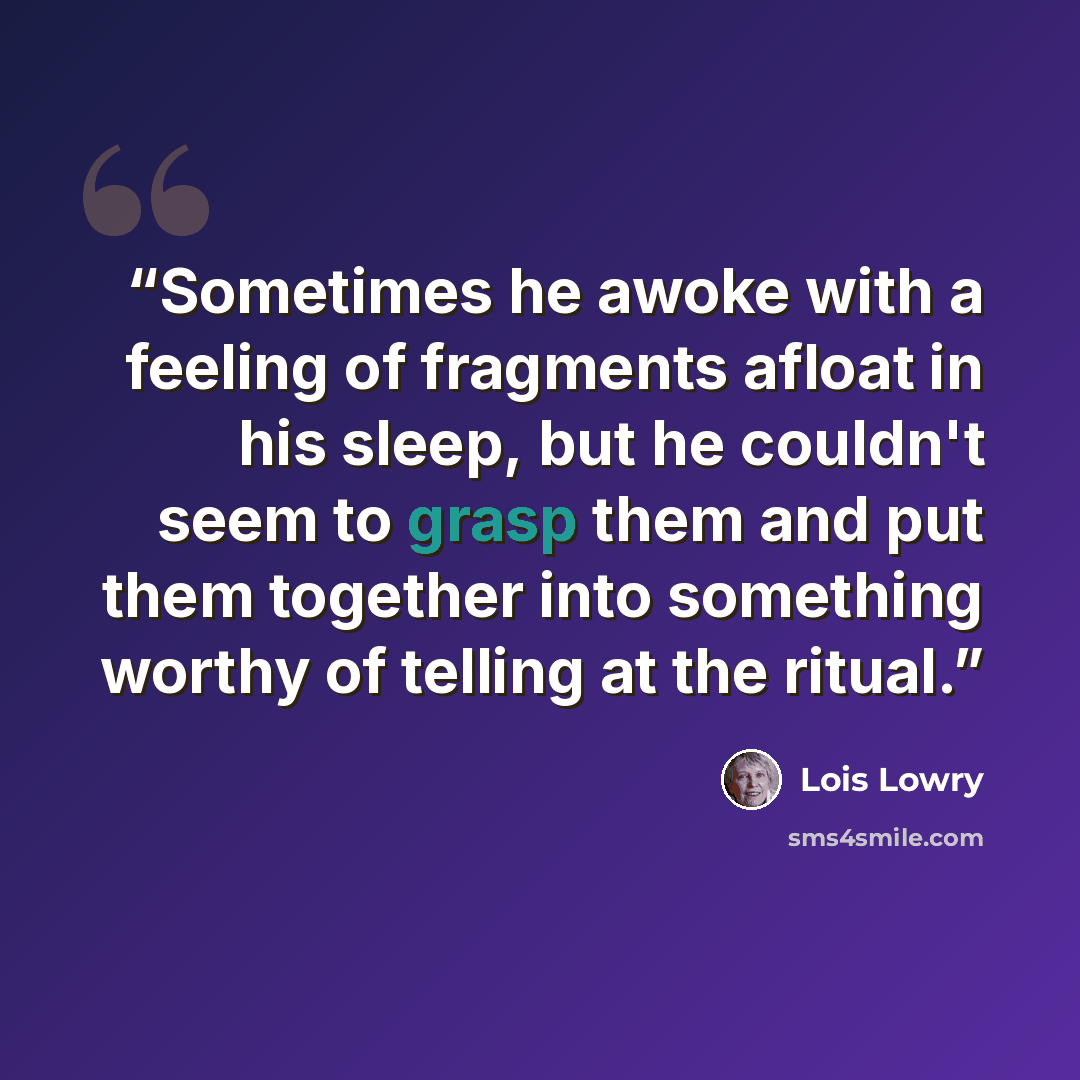 “Sometimes he awoke with a feeling of fragments afloat in his sleep, but he couldn't seem to grasp them and put them together into something worthy of telling at the ritual.” quote by Lois Lowry