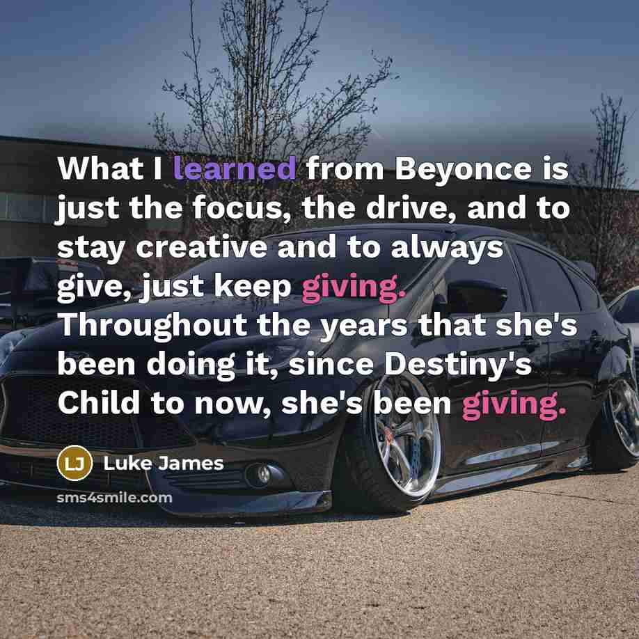 “What I learned from Beyonce is just the focus, the drive, and to stay creative and to always give, just keep giving. Throughout the years that she's been doing it, since Destiny's Child to now, she's been giving.” quote by Luke James