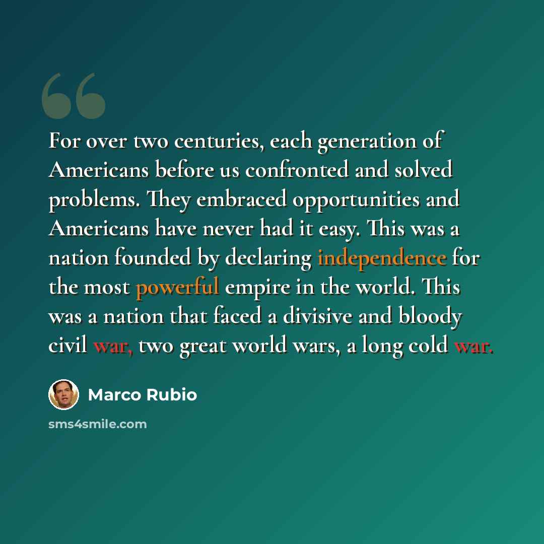 “For over two centuries, each generation of Americans before us confronted and solved problems. They embraced opportunities and Americans have never had it easy. This was a nation founded by declaring independence for the most powerful empire in the world. This was a nation that faced a divisive…” quote by Marco Rubio