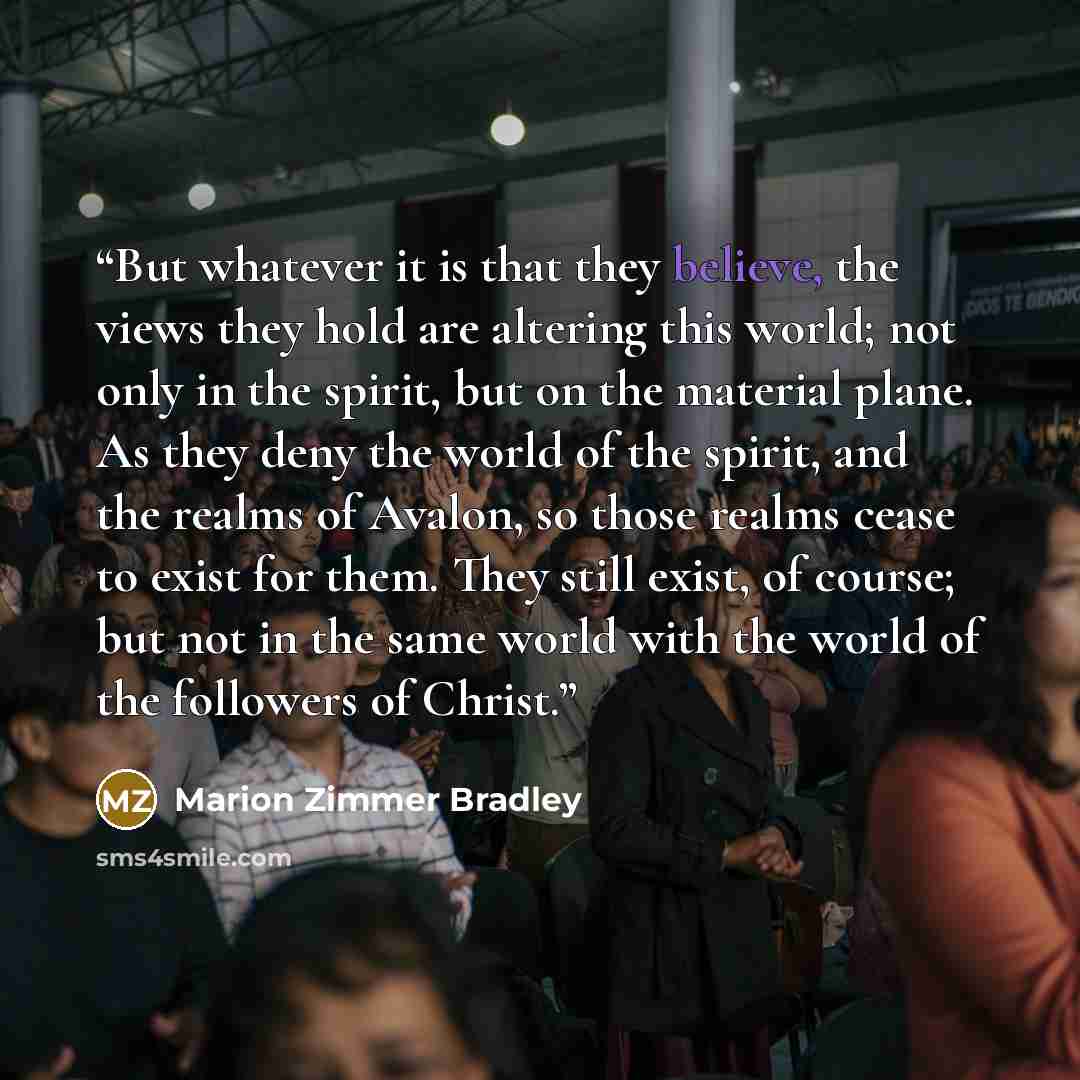 “But whatever it is that they believe, the views they hold are altering this world; not only in the spirit, but on the material plane. As they deny the world of the spirit, and the realms of Avalon, so those realms cease to exist for them. They still exist, of course; but not in the same world with…” quote by Marion Zimmer Bradley