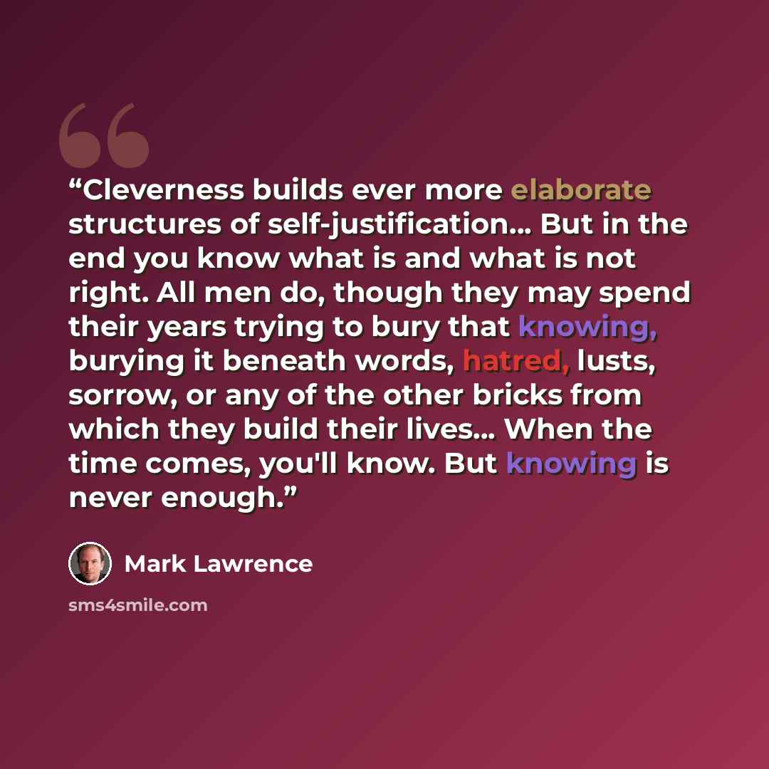 “Cleverness builds ever more elaborate structures of self-justification… But in the end you know what is and what is not right. All men do, though they may spend their years trying to bury that knowing, burying it beneath words, hatred, lusts, sorrow, or any of the other bricks from which they…” quote by Mark Lawrence