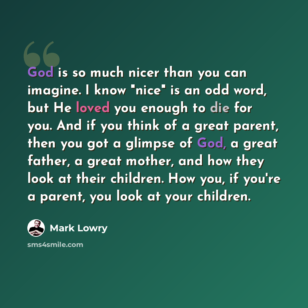 “God is so much nicer than you can imagine. I know "nice" is an odd word, but He loved you enough to die for you. And if you think of a great parent, then you got a glimpse of God, a great father, a great mother, and how they look at their children. How you, if you're a parent, you look at your…” quote by Mark Lowry