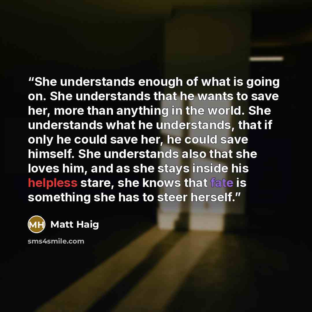 “She understands enough of what is going on. She understands that he wants to save her, more than anything in the world. She understands what he understands, that if only he could save her, he could save himself. She understands also that she loves him, and as she stays inside his helpless stare…” quote by Matt Haig