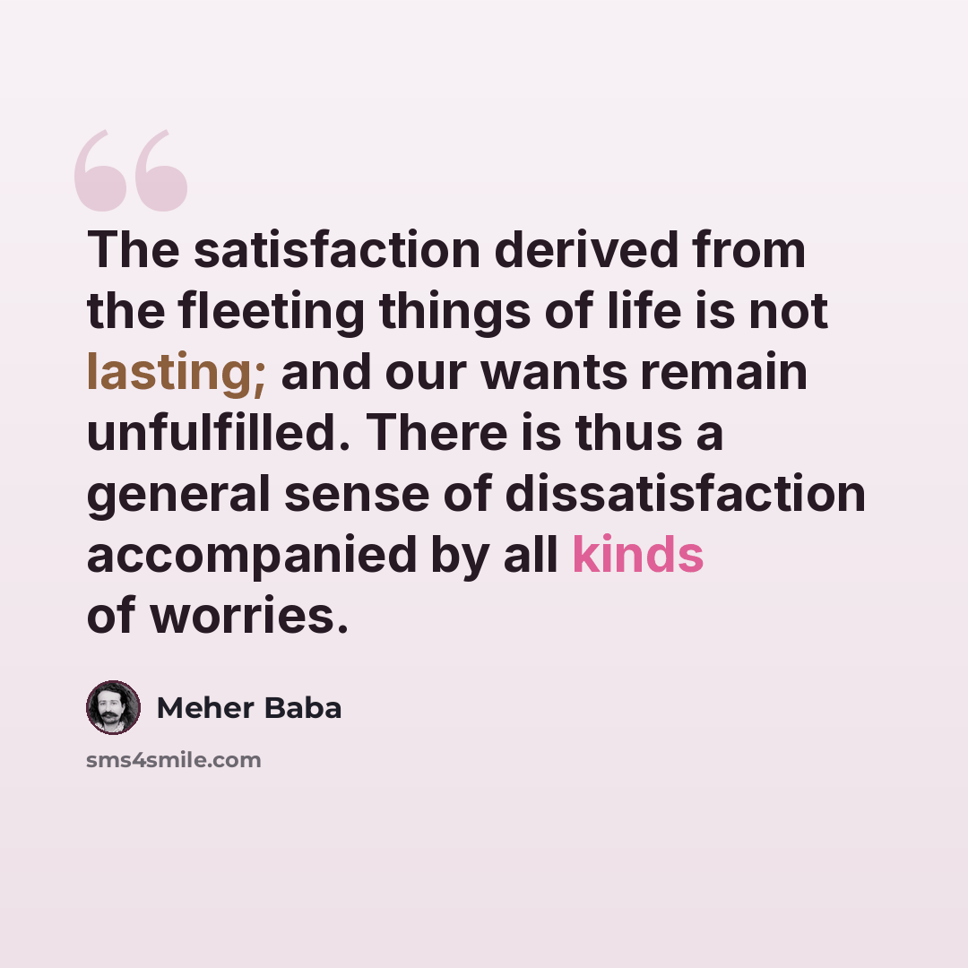 “The satisfaction derived from the fleeting things of life is not lasting; and our wants remain unfulfilled. There is thus a general sense of dissatisfaction accompanied by all kinds of worries.” quote by Meher Baba