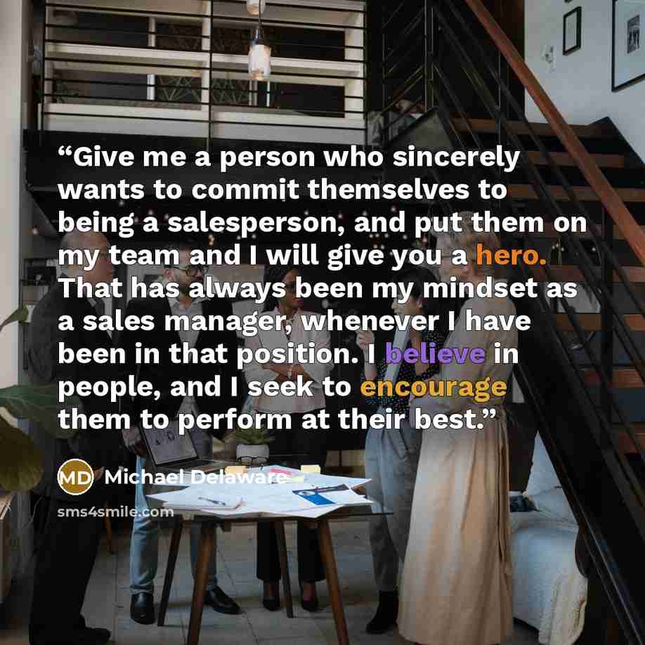 “Give me a person who sincerely wants to commit themselves to being a salesperson, and put them on my team and I will give you a hero. That has always been my mindset as a sales manager, whenever I have been in that position. I believe in people, and I seek to encourage them to perform at their best.” quote by Michael Delaware