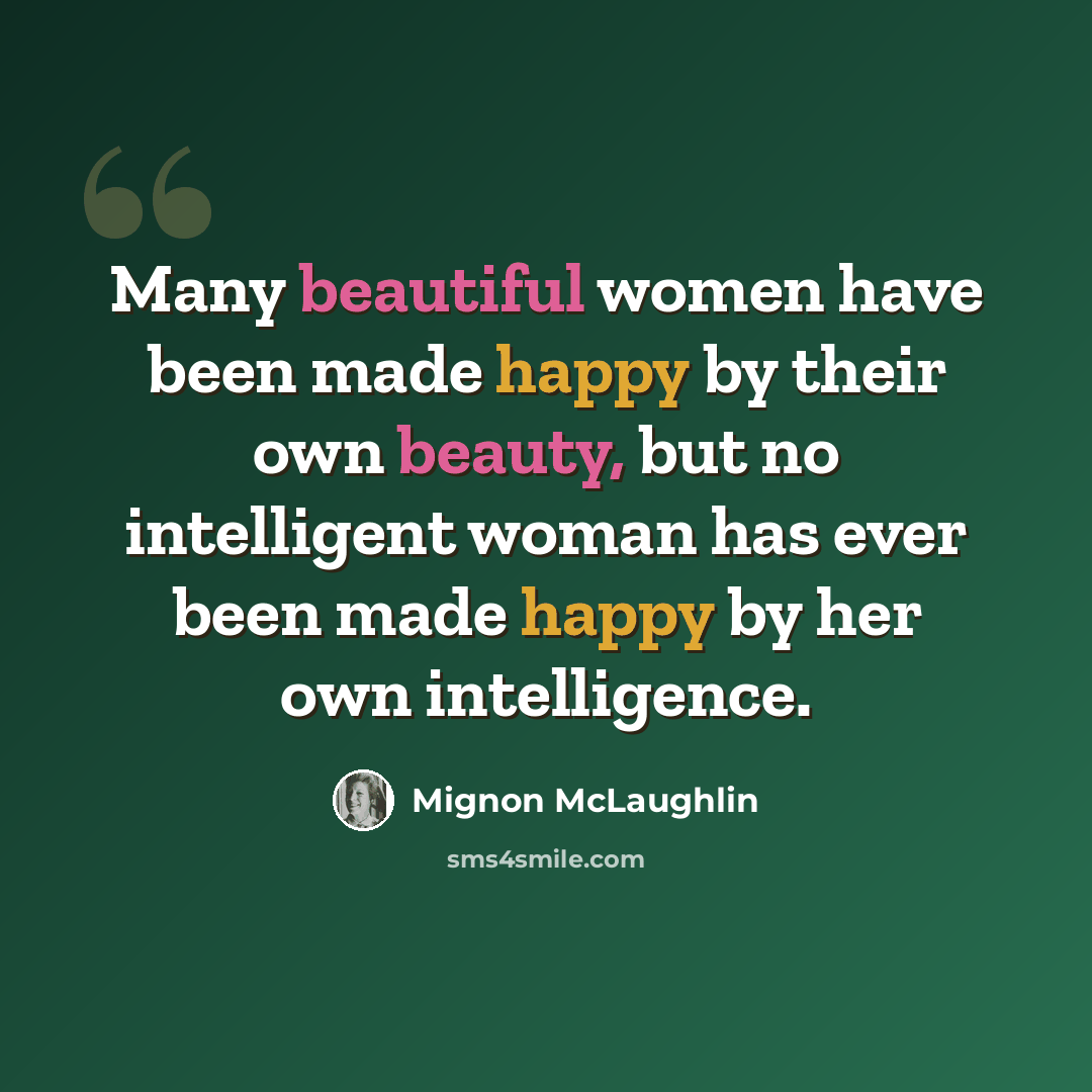 “Many beautiful women have been made happy by their own beauty, but no intelligent woman has ever been made happy by her own intelligence.” quote by Mignon McLaughlin