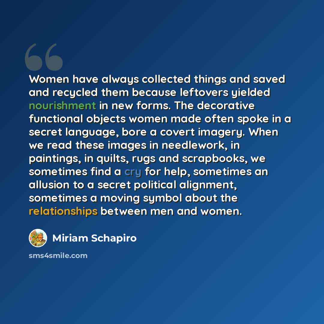 “Women have always collected things and saved and recycled them because leftovers yielded nourishment in new forms. The decorative functional objects women made often spoke in a secret language, bore a covert imagery. When we read these images in needlework, in paintings, in quilts, rugs and…” quote by Miriam Schapiro