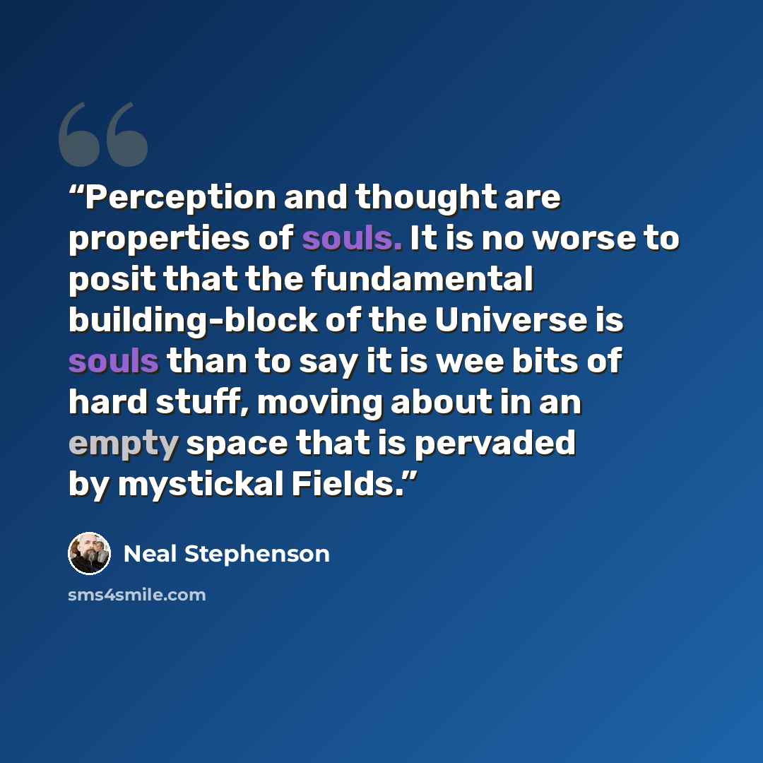 “Perception and thought are properties of souls. It is no worse to posit that the fundamental building-block of the Universe is souls than to say it is wee bits of hard stuff, moving about in an empty space that is pervaded by mystickal Fields.” quote by Neal Stephenson