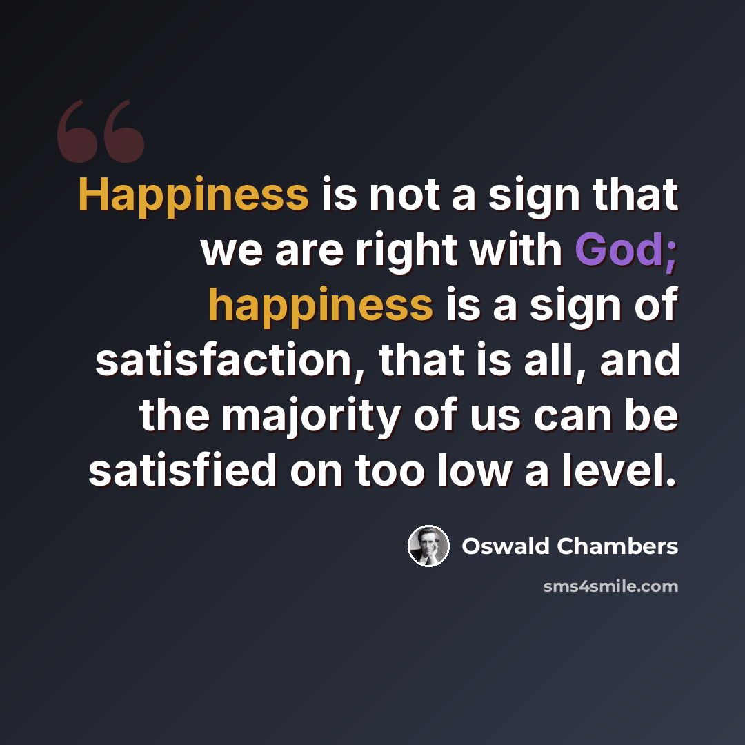 “Happiness is not a sign that we are right with God; happiness is a sign of satisfaction, that is all, and the majority of us can be satisfied on too low a level.” quote by Oswald Chambers