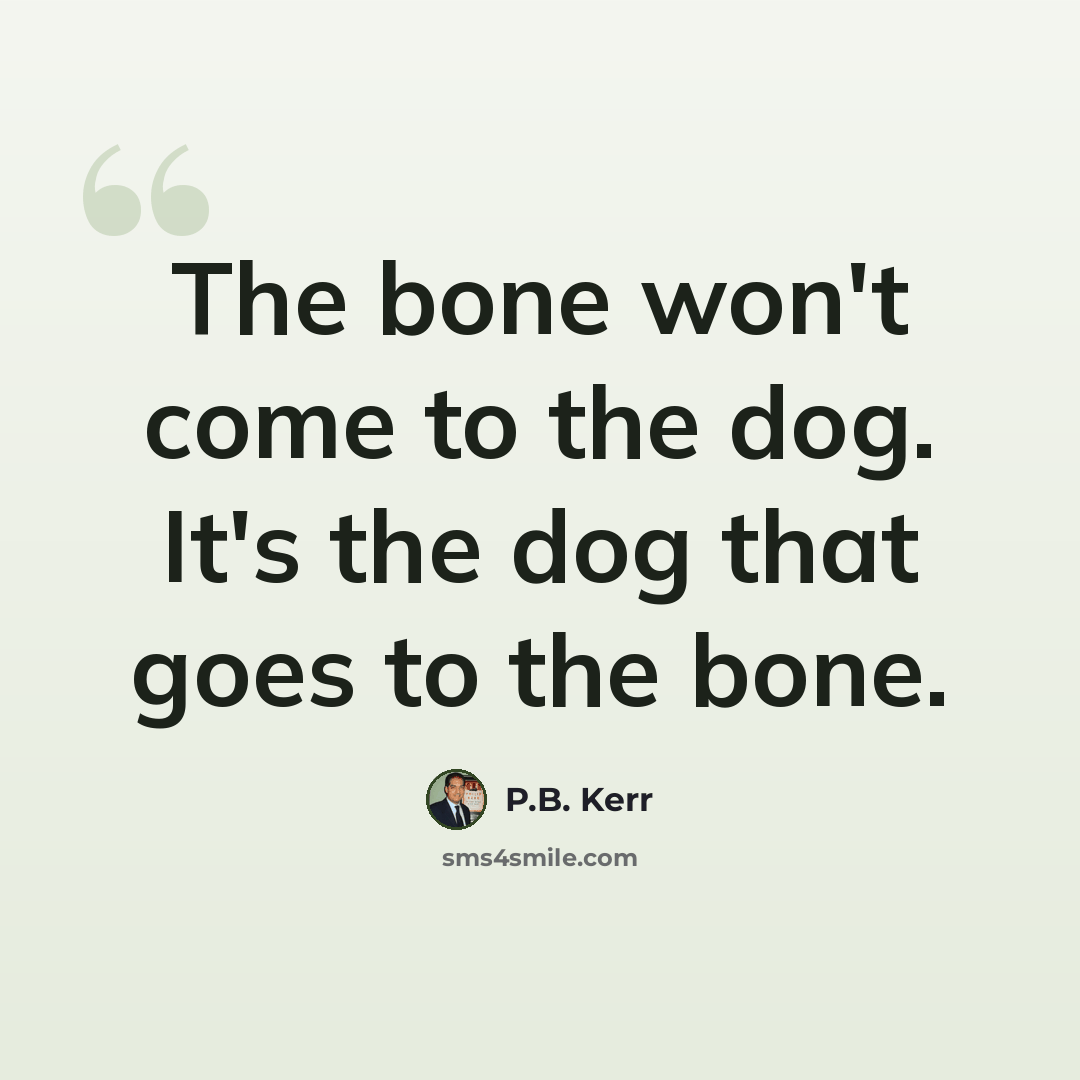 “The bone won't come to the dog. It's the dog that goes to the bone.” quote by P.B. Kerr