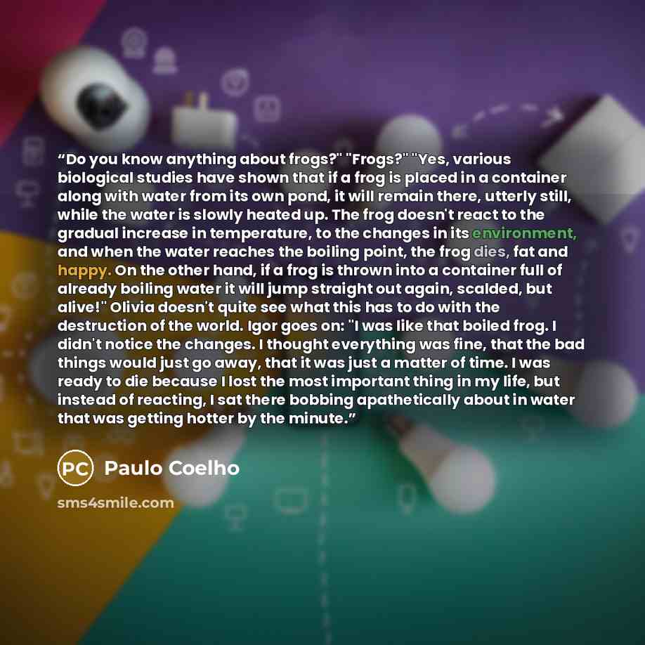 “Do you know anything about frogs?" "Frogs?" "Yes, various biological studies have shown that if a frog is placed in a container along with water from its own pond, it will remain there, utterly still, while the water is slowly heated up. The frog doesn't react to the gradual increase in…” quote by Paulo Coelho