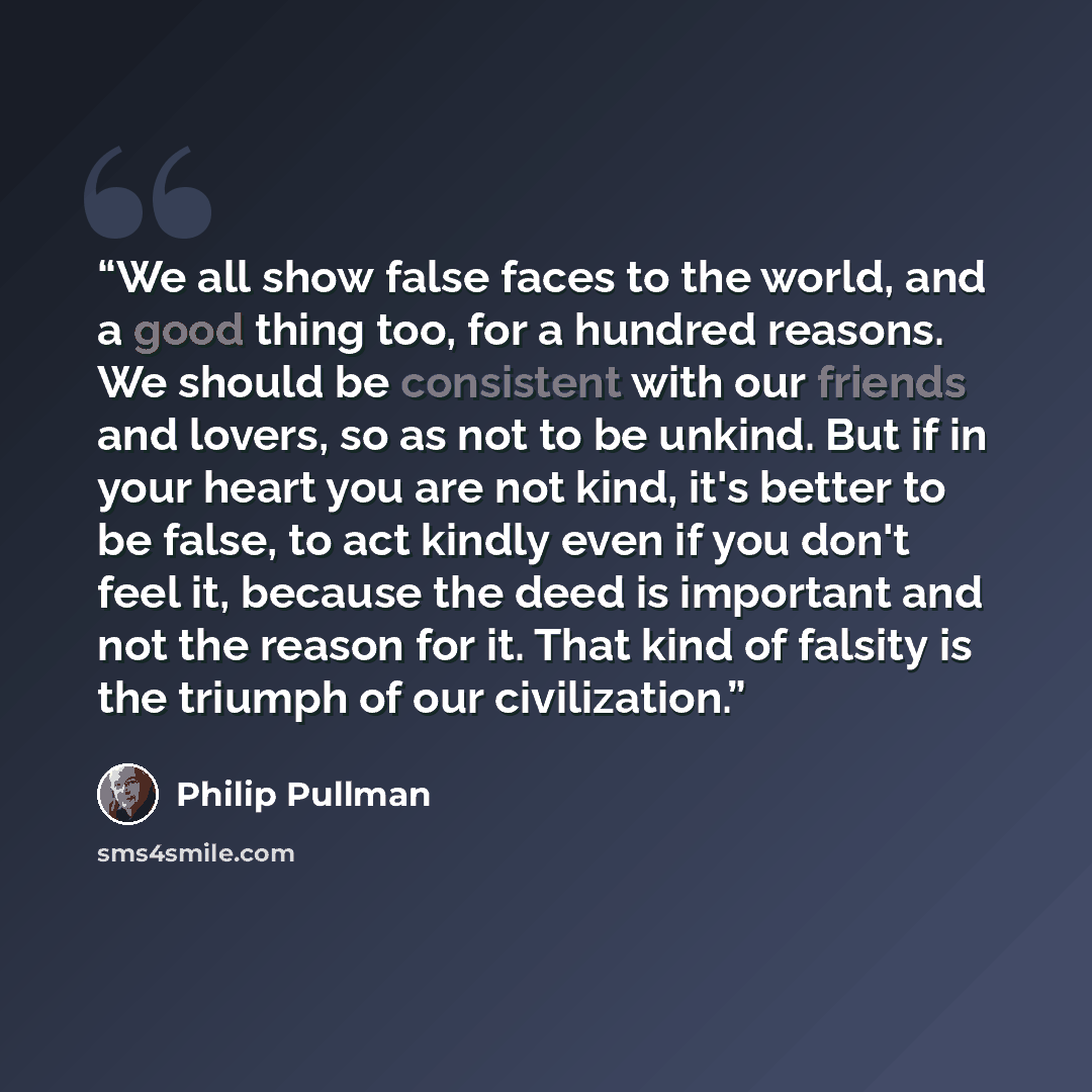 “We all show false faces to the world, and a good thing too, for a hundred reasons. We should be consistent with our friends and lovers, so as not to be unkind. But if in your heart you are not kind, it's better to be false, to act kindly even if you don't feel it, because the deed is important and…” quote by Philip Pullman