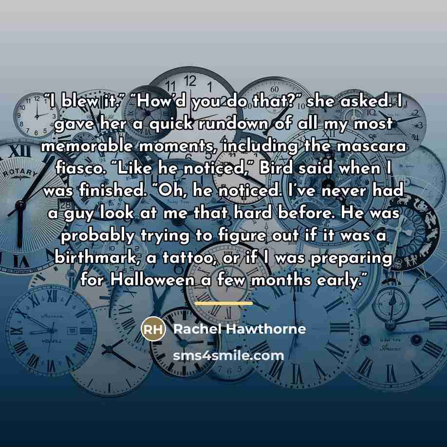 “I blew it.” “How’d you do that?” she asked. I gave her a quick rundown of all my most memorable moments, including the mascara fiasco. “Like he noticed,” Bird said when I was finished. “Oh, he noticed. I’ve never had a guy look at me that hard before. He was probably trying to figure out if it was…” quote by Rachel Hawthorne