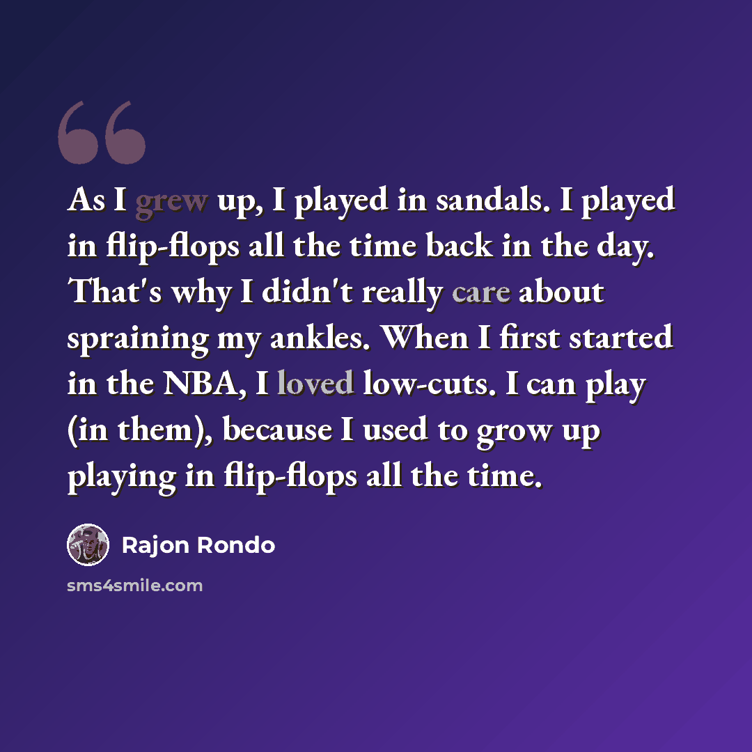 “As I grew up, I played in sandals. I played in flip-flops all the time back in the day. That's why I didn't really care about spraining my ankles. When I first started in the NBA, I loved low-cuts. I can play (in them), because I used to grow up playing in flip-flops all the time.” quote by Rajon Rondo